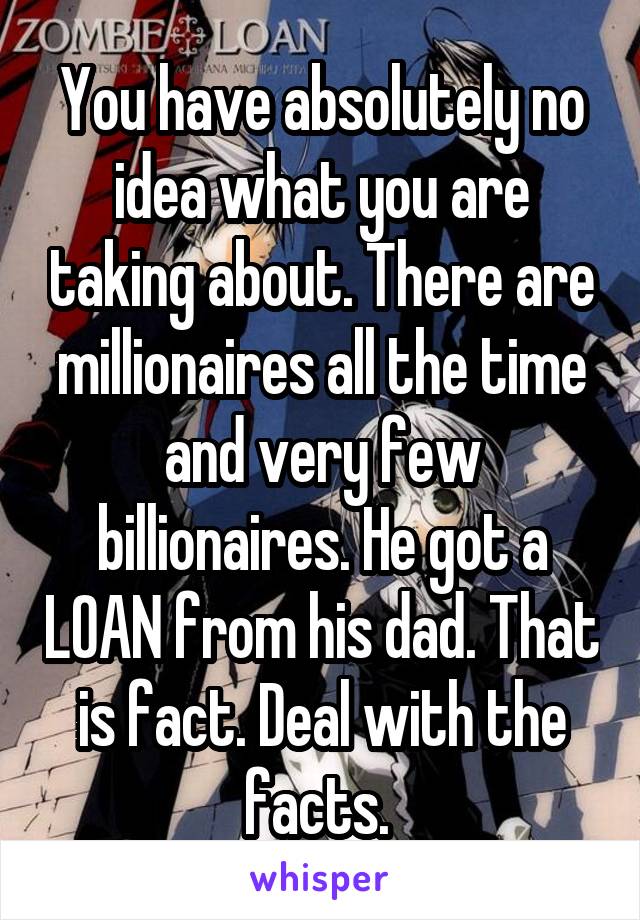 You have absolutely no idea what you are taking about. There are millionaires all the time and very few billionaires. He got a LOAN from his dad. That is fact. Deal with the facts. 