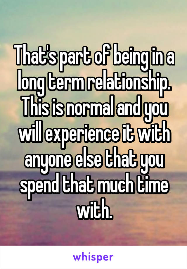That's part of being in a long term relationship. This is normal and you will experience it with anyone else that you spend that much time with.