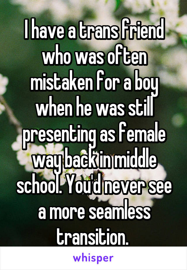 I have a trans friend who was often mistaken for a boy when he was still presenting as female way back in middle school. You'd never see a more seamless transition. 