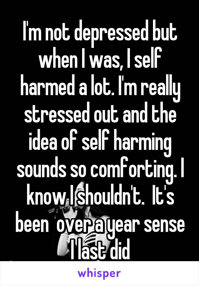 I'm not depressed but when I was, I self harmed a lot. I'm really stressed out and the idea of self harming sounds so comforting. I know I shouldn't.  It's been  over a year sense I last did