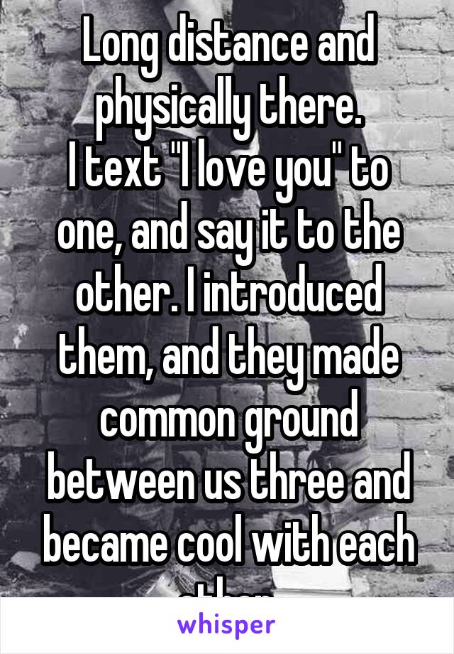 Long distance and physically there.
I text "I love you" to one, and say it to the other. I introduced them, and they made common ground between us three and became cool with each other.