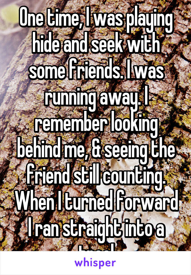 One time, I was playing hide and seek with some friends. I was running away. I remember looking behind me, & seeing the friend still counting. When I turned forward I ran straight into a tree!