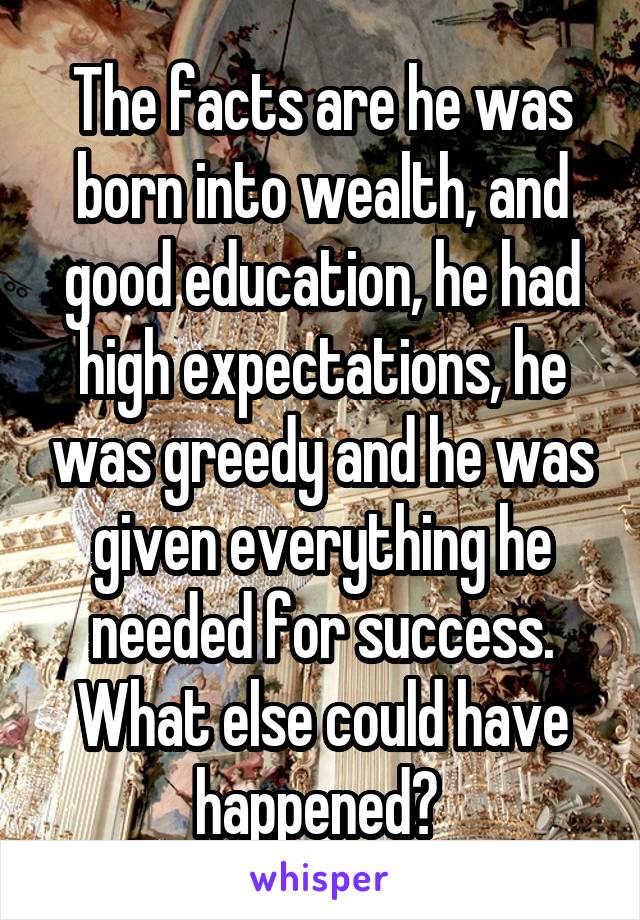 The facts are he was born into wealth, and good education, he had high expectations, he was greedy and he was given everything he needed for success. What else could have happened? 