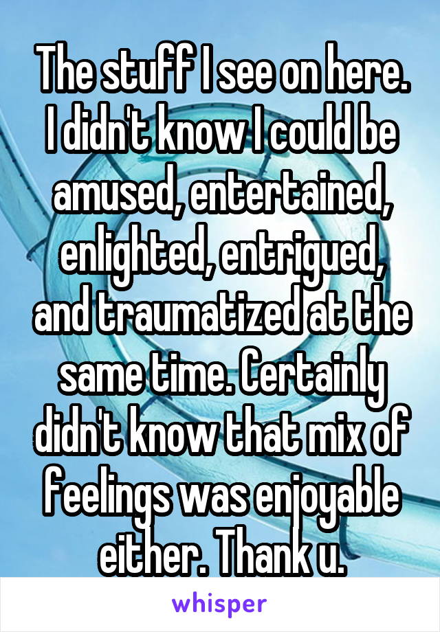 The stuff I see on here. I didn't know I could be amused, entertained, enlighted, entrigued, and traumatized at the same time. Certainly didn't know that mix of feelings was enjoyable either. Thank u.