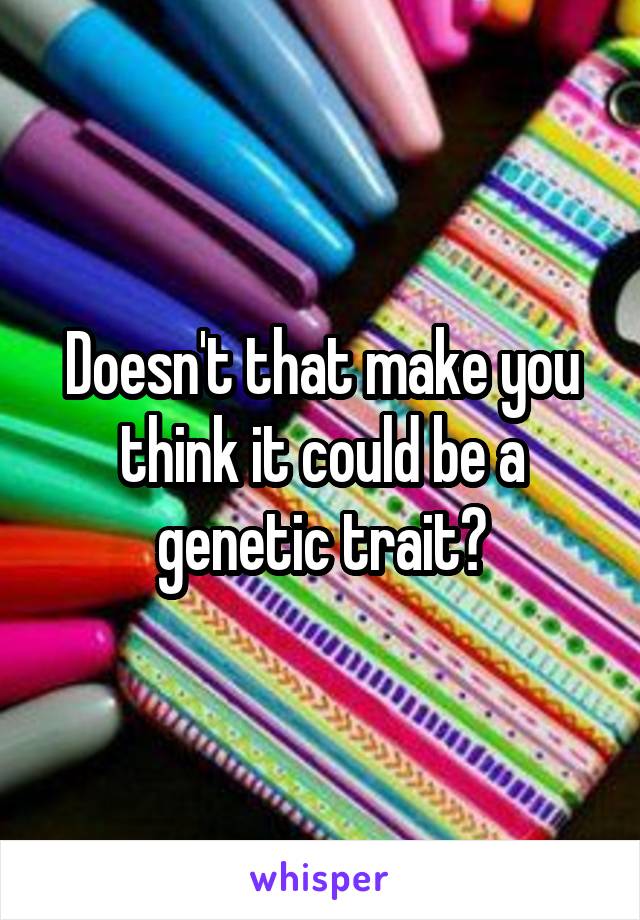 Doesn't that make you think it could be a genetic trait?