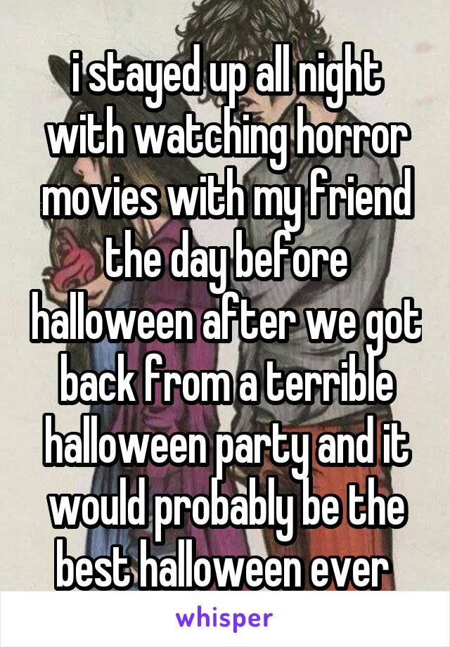 i stayed up all night with watching horror movies with my friend the day before halloween after we got back from a terrible halloween party and it would probably be the best halloween ever 