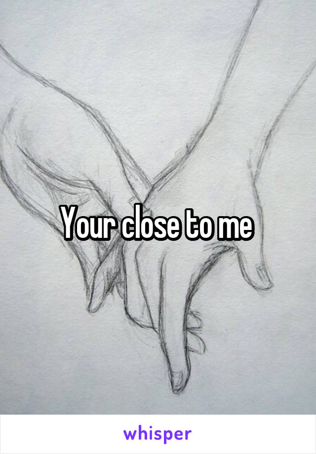 Your close to me 