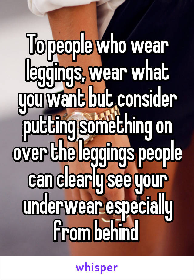 To people who wear leggings, wear what you want but consider putting something on over the leggings people can clearly see your underwear especially from behind 