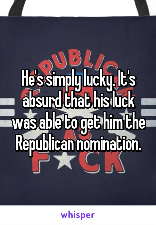 He's simply lucky. It's absurd that his luck was able to get him the Republican nomination.