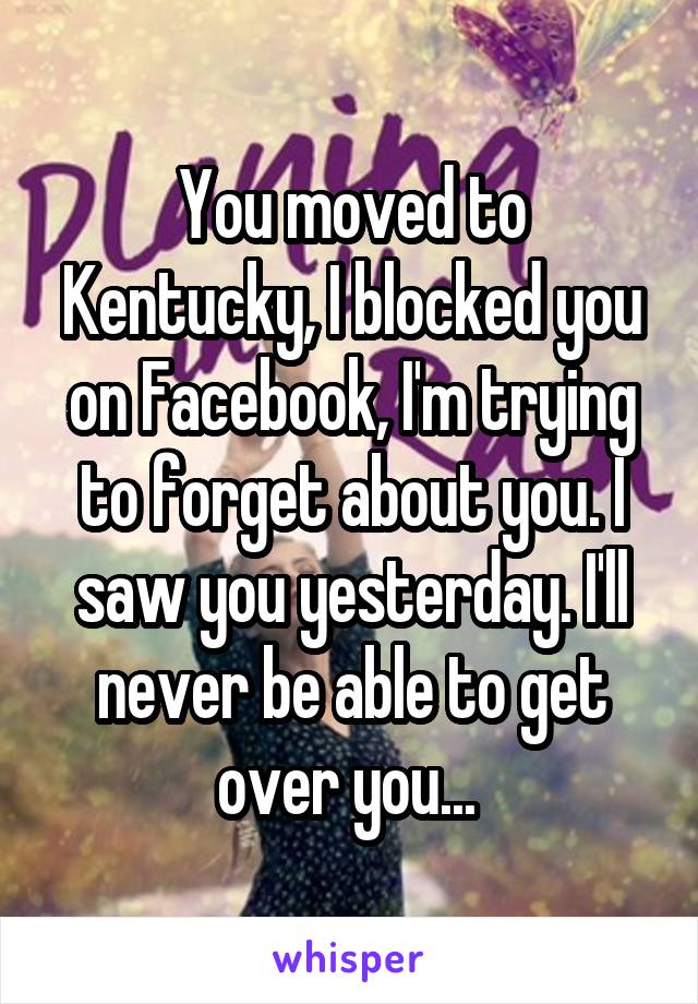 You moved to Kentucky, I blocked you on Facebook, I'm trying to forget about you. I saw you yesterday. I'll never be able to get over you... 