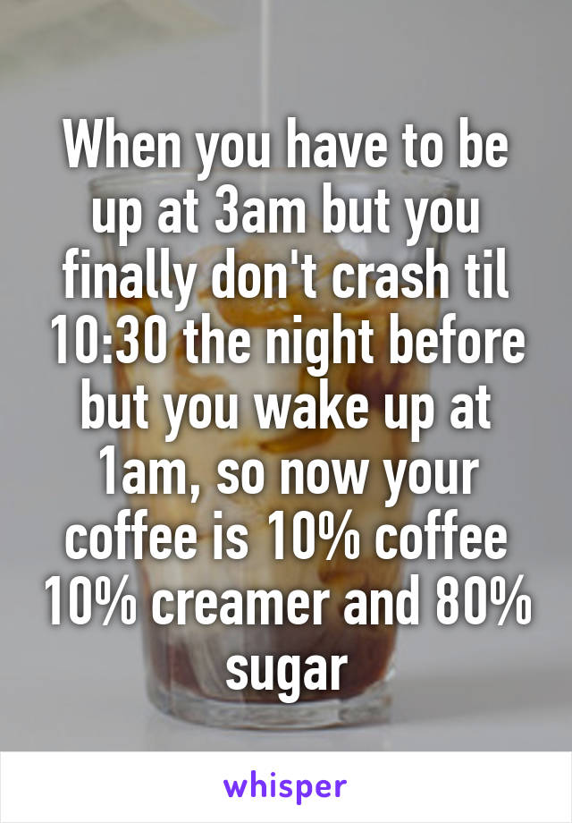 When you have to be up at 3am but you finally don't crash til 10:30 the night before but you wake up at 1am, so now your coffee is 10% coffee 10% creamer and 80% sugar