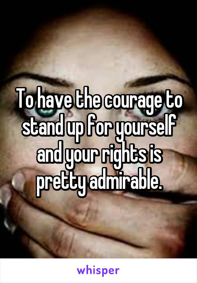 To have the courage to stand up for yourself and your rights is pretty admirable.