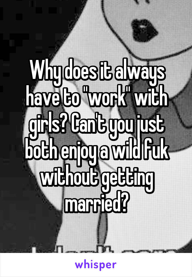Why does it always have to "work" with girls? Can't you just both enjoy a wild fuk without getting married?