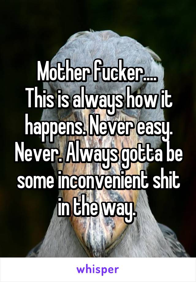 Mother fucker.... 
This is always how it happens. Never easy. Never. Always gotta be some inconvenient shit in the way. 