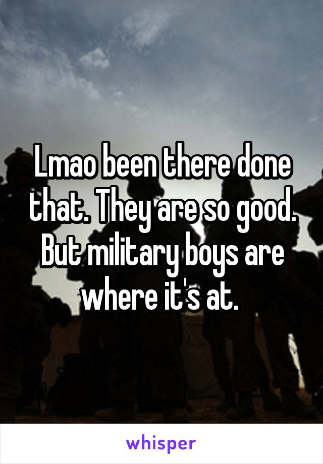 Lmao been there done that. They are so good. But military boys are where it's at. 