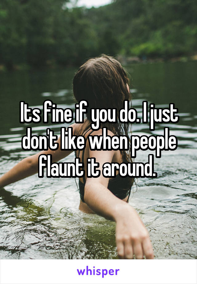 Its fine if you do. I just don't like when people flaunt it around. 