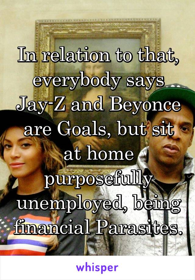 In relation to that, everybody says Jay-Z and Beyonce are Goals, but sit at home purposefully unemployed, being financial Parasites.