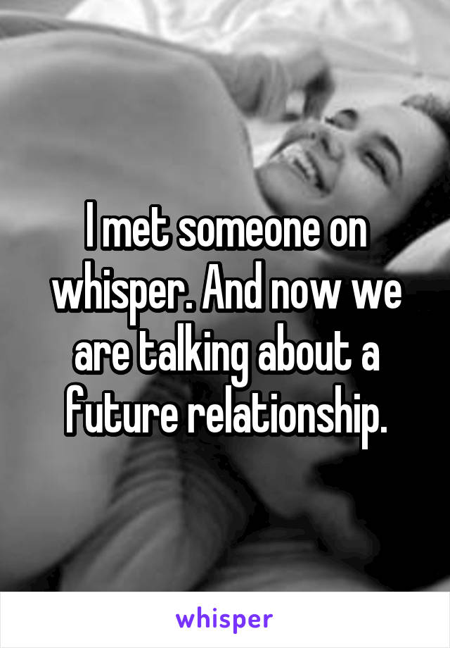 I met someone on whisper. And now we are talking about a future relationship.