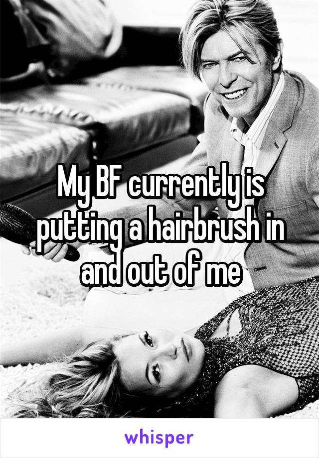 My BF currently is putting a hairbrush in and out of me