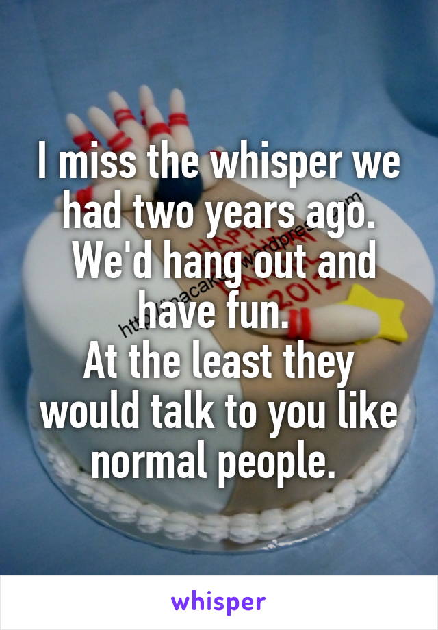 I miss the whisper we had two years ago.
 We'd hang out and have fun. 
At the least they would talk to you like normal people. 