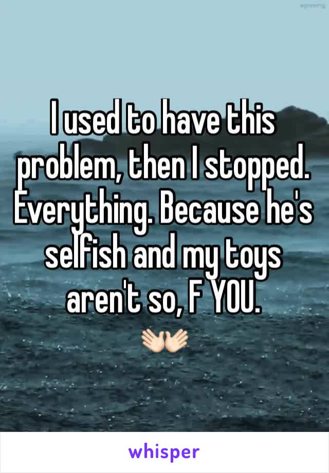 I used to have this problem, then I stopped. Everything. Because he's selfish and my toys aren't so, F YOU.
👐🏻