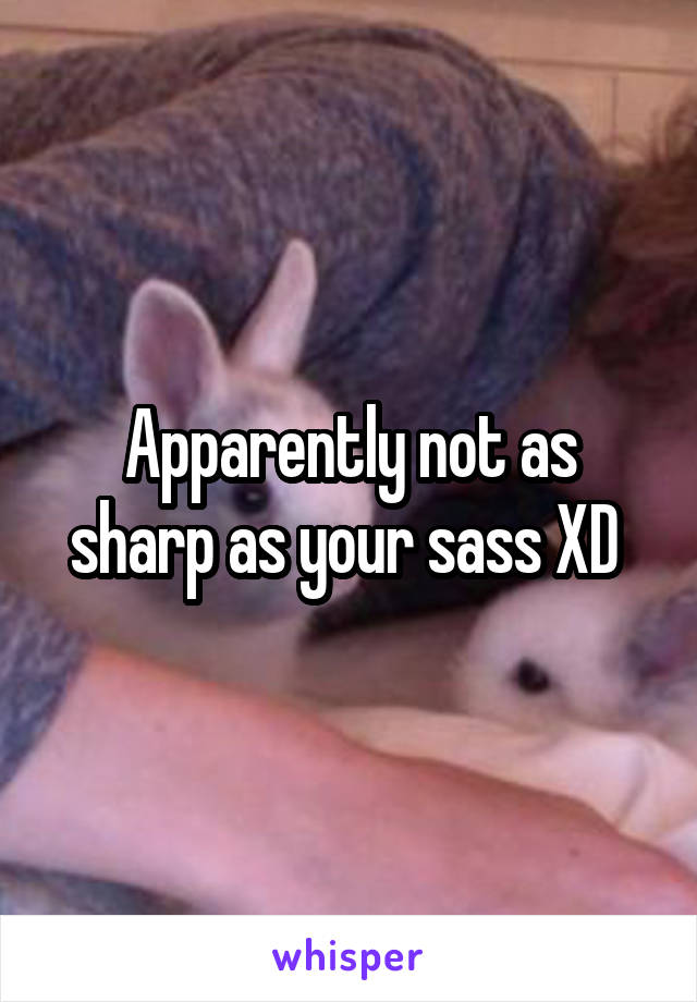 Apparently not as sharp as your sass XD 