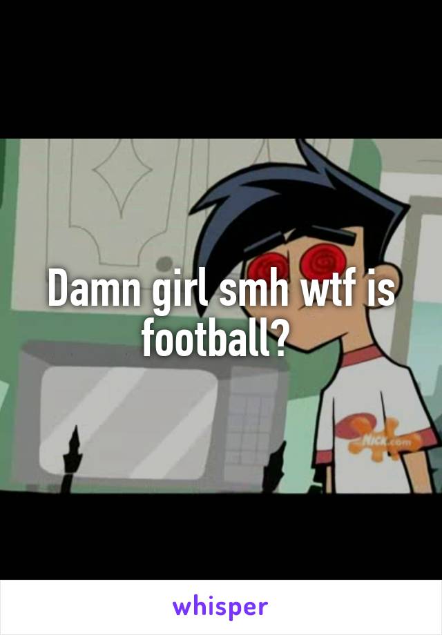 Damn girl smh wtf is football? 