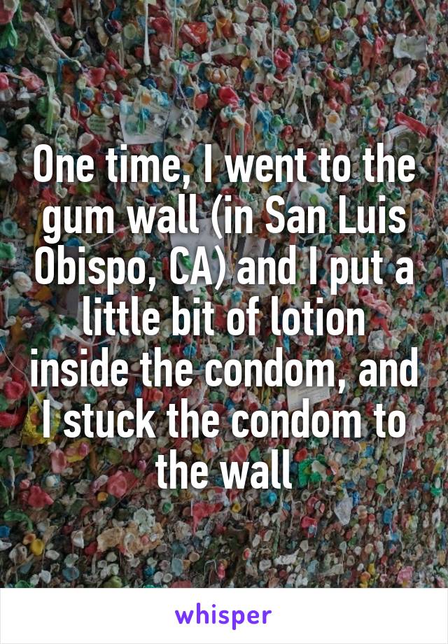 One time, I went to the gum wall (in San Luis Obispo, CA) and I put a little bit of lotion inside the condom, and I stuck the condom to the wall