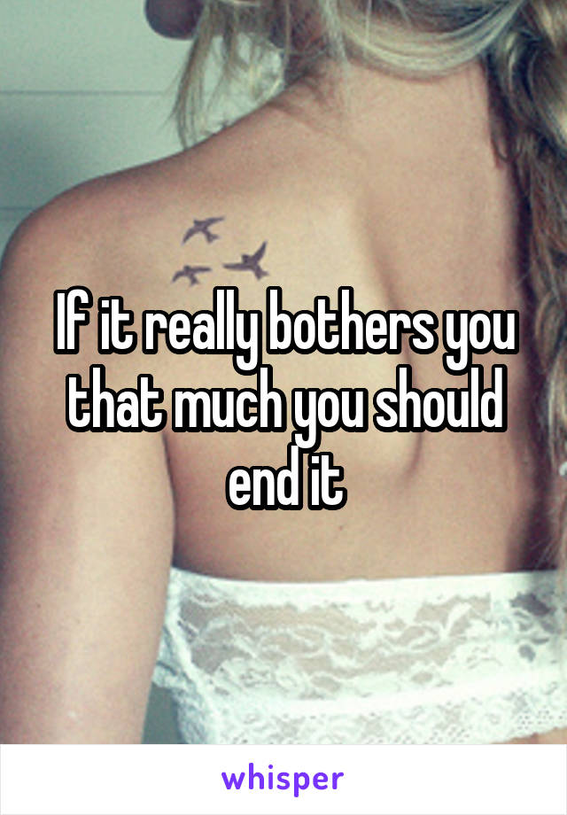 If it really bothers you that much you should end it