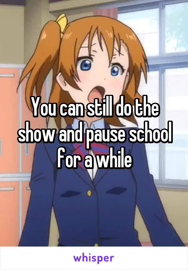 You can still do the show and pause school for a while