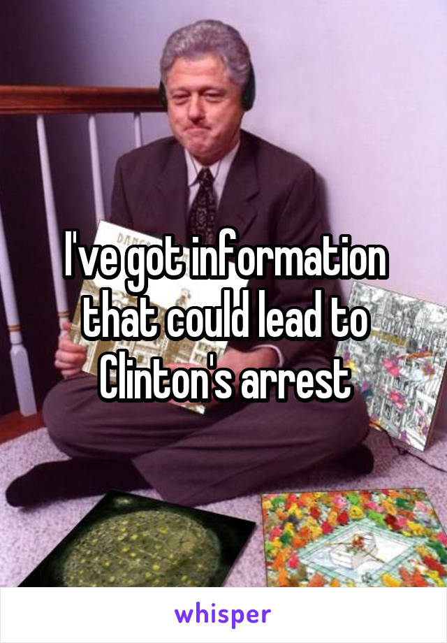 I've got information that could lead to Clinton's arrest