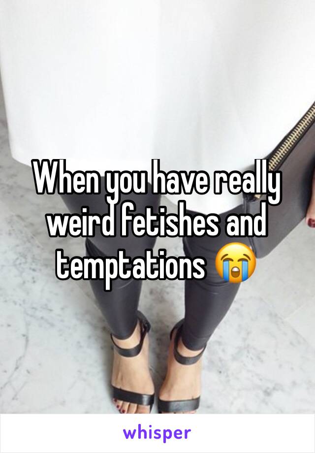 When you have really weird fetishes and temptations 😭