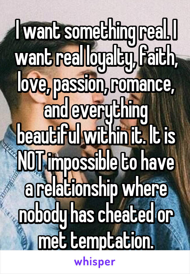 I want something real. I want real loyalty, faith, love, passion, romance, and everything beautiful within it. It is NOT impossible to have a relationship where nobody has cheated or met temptation.