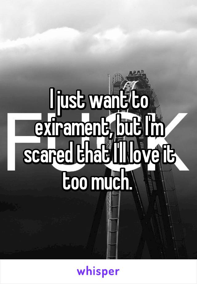 I just want to exirament, but I'm scared that I'll love it too much. 