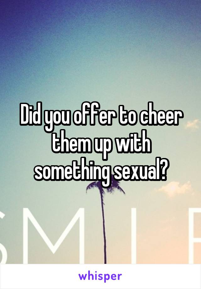 Did you offer to cheer them up with something sexual?