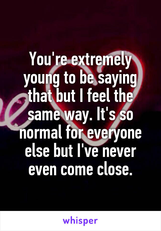 You're extremely young to be saying that but I feel the same way. It's so normal for everyone else but I've never even come close.