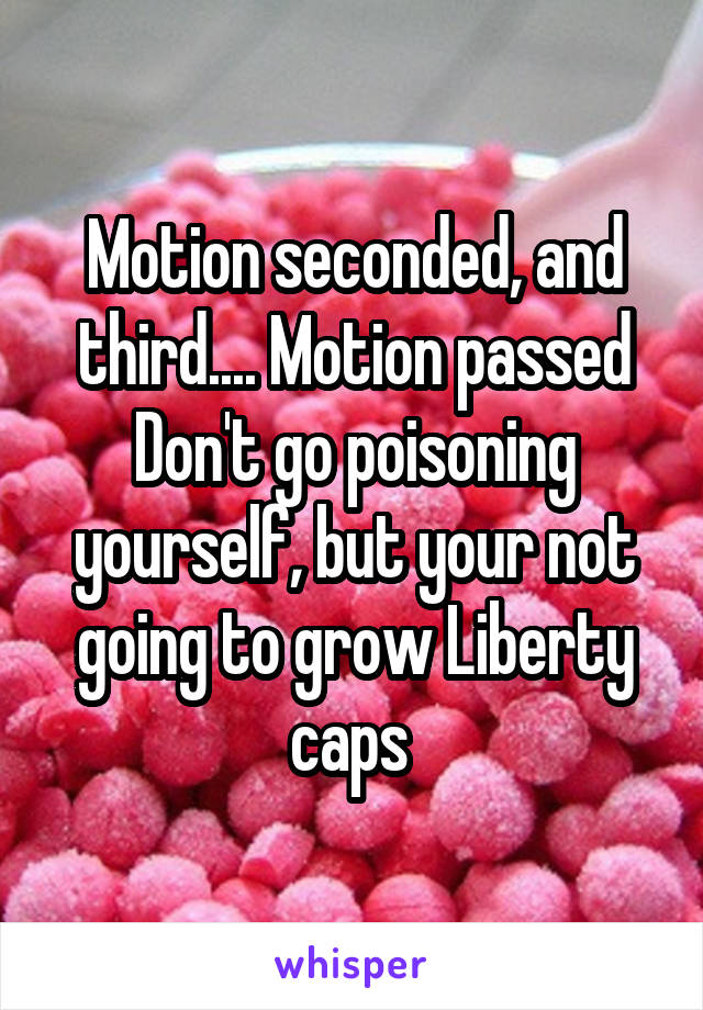 Motion seconded, and third.... Motion passed
Don't go poisoning yourself, but your not going to grow Liberty caps 
