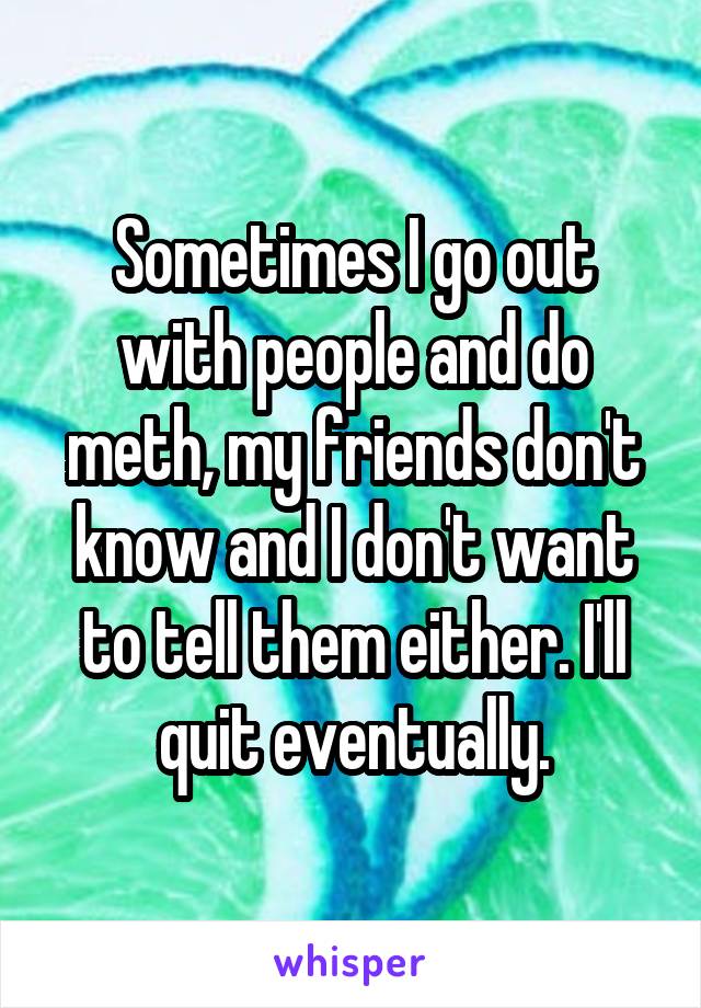 Sometimes I go out with people and do meth, my friends don't know and I don't want to tell them either. I'll quit eventually.