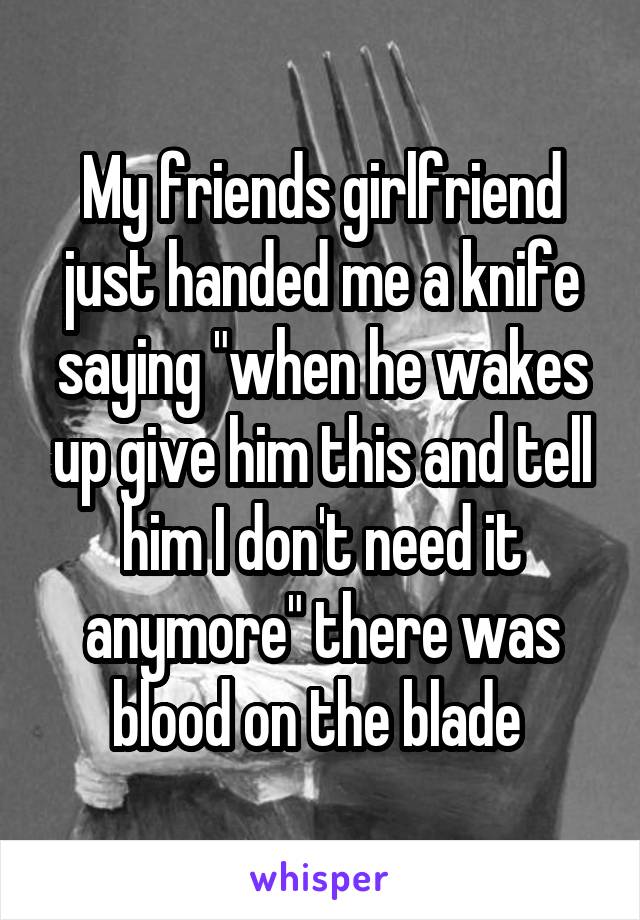 My friends girlfriend just handed me a knife saying "when he wakes up give him this and tell him I don't need it anymore" there was blood on the blade 