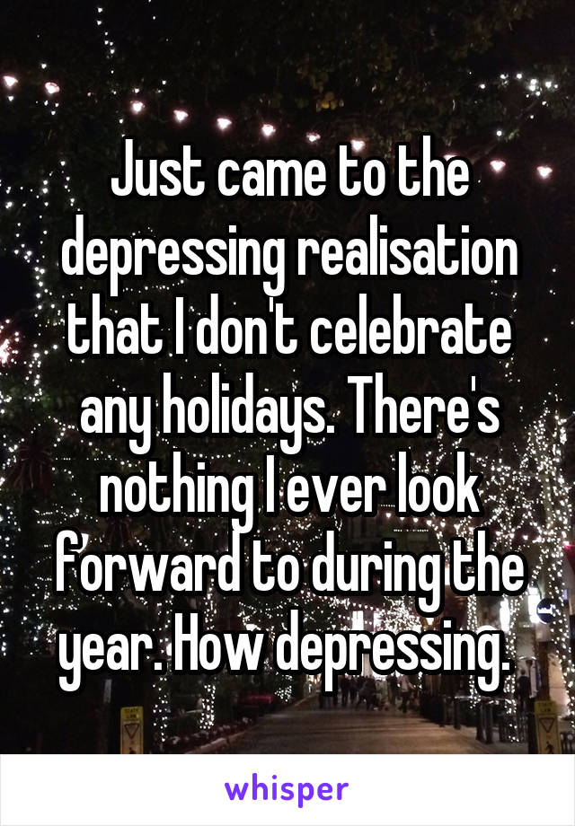 Just came to the depressing realisation that I don't celebrate any holidays. There's nothing I ever look forward to during the year. How depressing. 