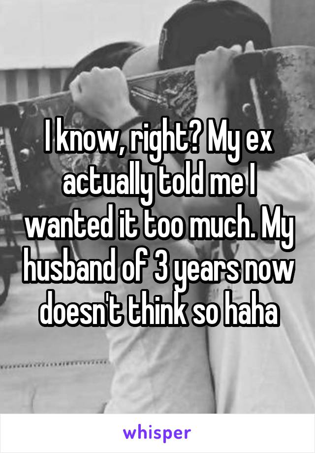 I know, right? My ex actually told me I wanted it too much. My husband of 3 years now doesn't think so haha