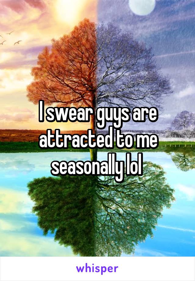 I swear guys are attracted to me seasonally lol 