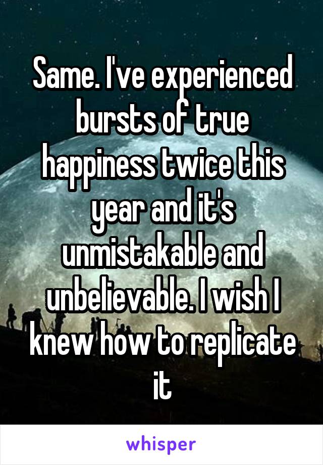 Same. I've experienced bursts of true happiness twice this year and it's unmistakable and unbelievable. I wish I knew how to replicate it