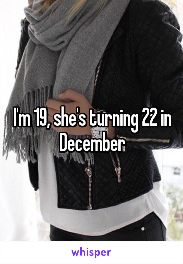 I'm 19, she's turning 22 in December