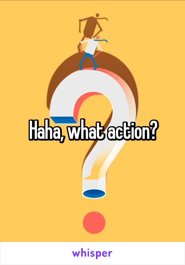 Haha, what action?