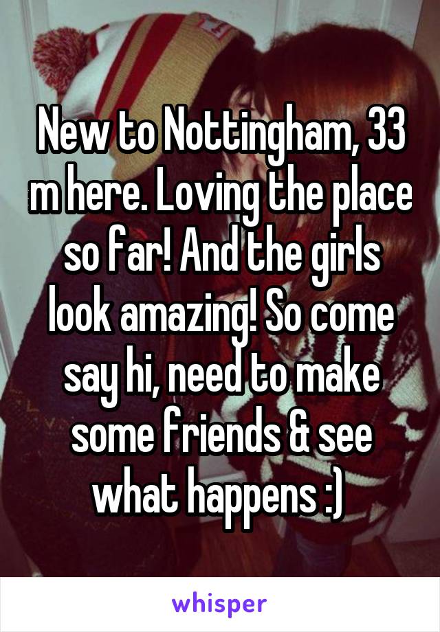 New to Nottingham, 33 m here. Loving the place so far! And the girls look amazing! So come say hi, need to make some friends & see what happens :) 