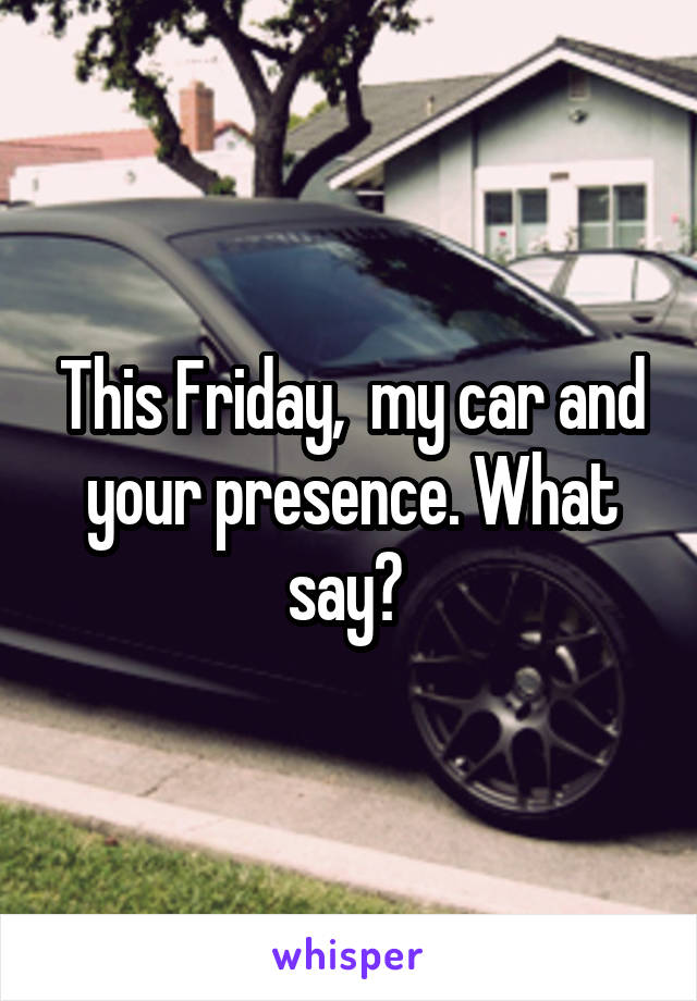 This Friday,  my car and your presence. What say? 