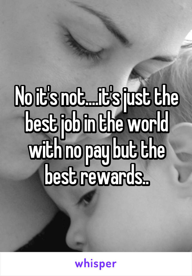 No it's not....it's just the best job in the world with no pay but the best rewards..