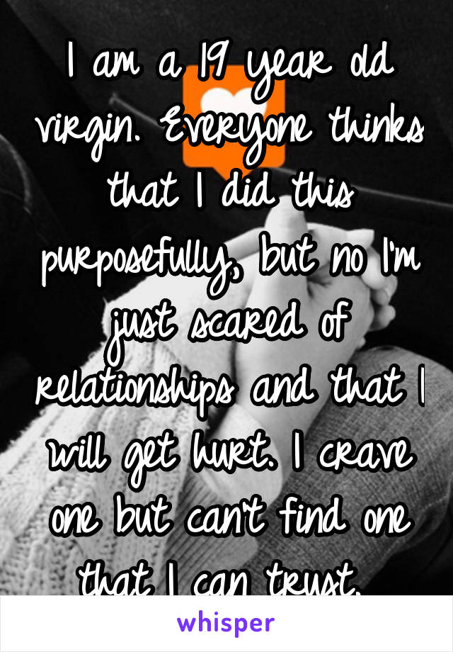 I am a 19 year old virgin. Everyone thinks that I did this purposefully, but no I'm just scared of relationships and that I will get hurt. I crave one but can't find one that I can trust. 