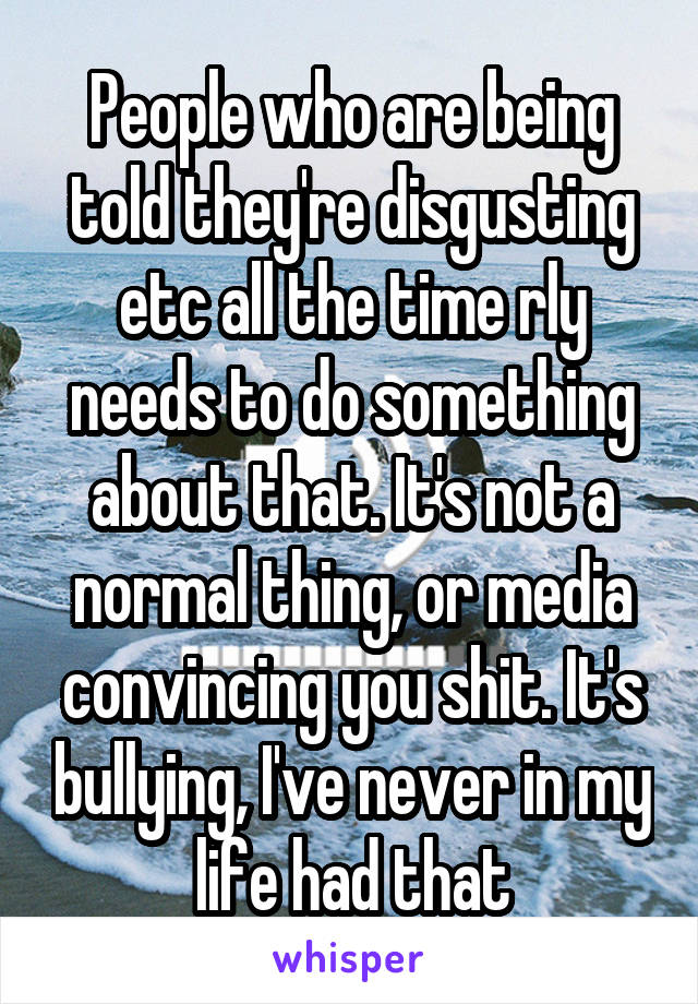 People who are being told they're disgusting etc all the time rly needs to do something about that. It's not a normal thing, or media convincing you shit. It's bullying, I've never in my life had that